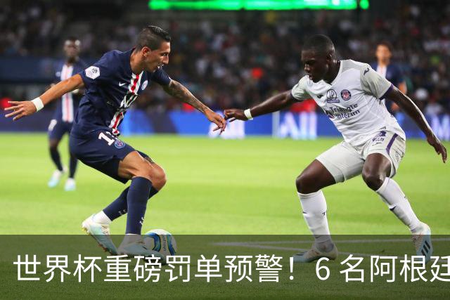 世界杯重磅罚单预警！6 名阿根廷球员或遭禁赛，决赛直接缺席