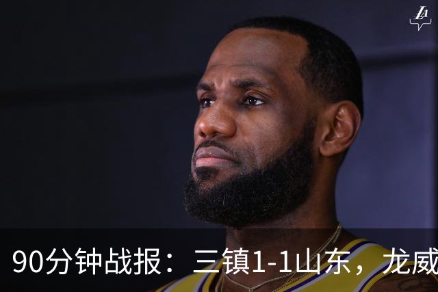 90分钟战报：三镇1-1山东，龙威头球破门，刘洋送点后扳平，阿德失点